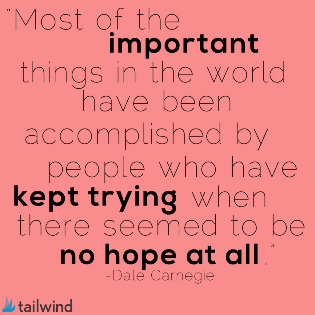 Most of the important things in the world have been accomplished by people who have kept trying when there seemed to be no hope at all. - Dale Carnegie