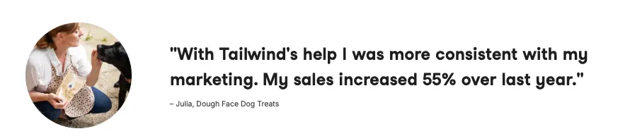 Profile pic of a person kneeling, holding a treat for a dog. Quote: "With Tailwind's help I was more consistent with my marketing. My sales increased 55% over last year." – Julia, Dough Face Dog Treats.